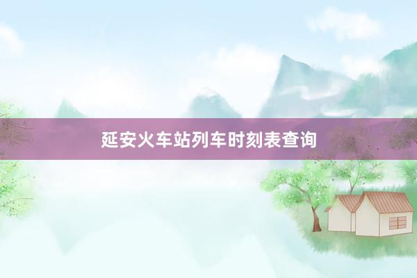 延安火车站列车时刻表查询